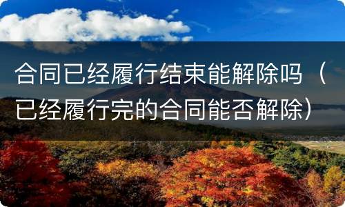 合同已经履行结束能解除吗（已经履行完的合同能否解除）