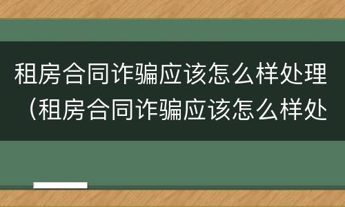 租房合同诈骗应该怎么样处理（租房合同诈骗应该怎么样处理才能成功）