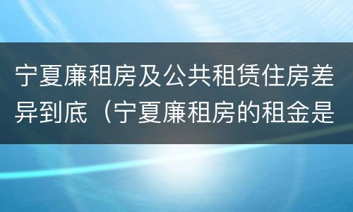 宁夏廉租房及公共租赁住房差异到底（宁夏廉租房的租金是多少钱）
