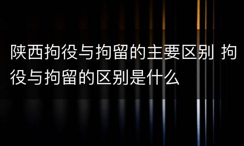 陕西拘役与拘留的主要区别 拘役与拘留的区别是什么
