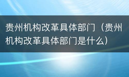 贵州机构改革具体部门（贵州机构改革具体部门是什么）