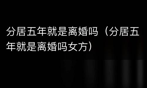 分居五年就是离婚吗（分居五年就是离婚吗女方）
