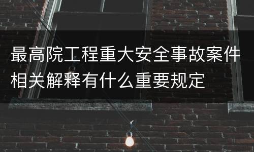 最高院工程重大安全事故案件相关解释有什么重要规定