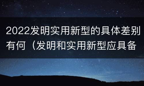 2022发明实用新型的具体差别有何（发明和实用新型应具备的条件）