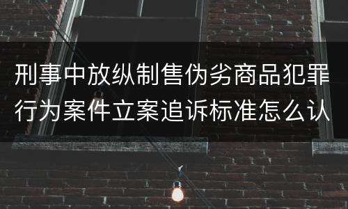 刑事中放纵制售伪劣商品犯罪行为案件立案追诉标准怎么认定