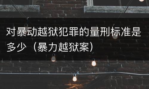 对暴动越狱犯罪的量刑标准是多少（暴力越狱案）