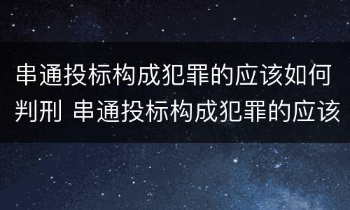 串通投标构成犯罪的应该如何判刑 串通投标构成犯罪的应该如何判刑呢