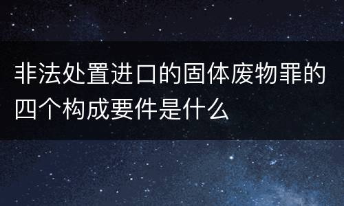 非法处置进口的固体废物罪的四个构成要件是什么
