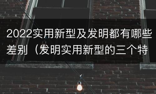 2022实用新型及发明都有哪些差别（发明实用新型的三个特点）