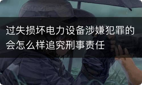 过失损坏电力设备涉嫌犯罪的会怎么样追究刑事责任