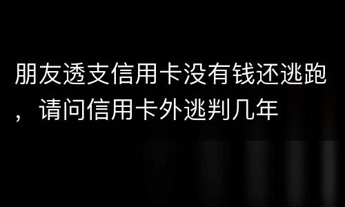 朋友透支信用卡没有钱还逃跑，请问信用卡外逃判几年