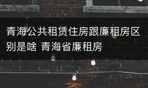 青海公共租赁住房跟廉租房区别是啥 青海省廉租房