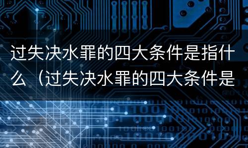 过失决水罪的四大条件是指什么（过失决水罪的四大条件是指什么意思）