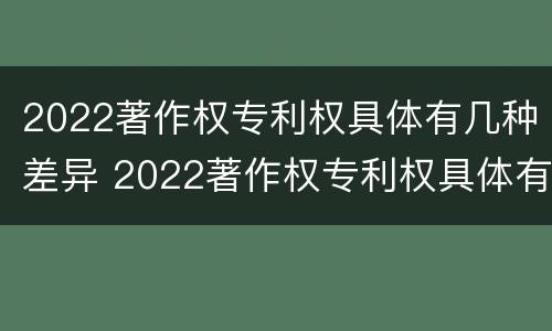 2022著作权专利权具体有几种差异 2022著作权专利权具体有几种差异