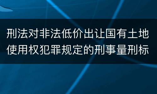 刑法对非法低价出让国有土地使用权犯罪规定的刑事量刑标准是怎样的