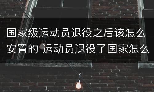 国家级运动员退役之后该怎么安置的 运动员退役了国家怎么安置