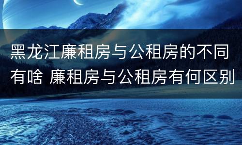 黑龙江廉租房与公租房的不同有啥 廉租房与公租房有何区别