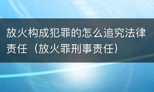 放火构成犯罪的怎么追究法律责任（放火罪刑事责任）