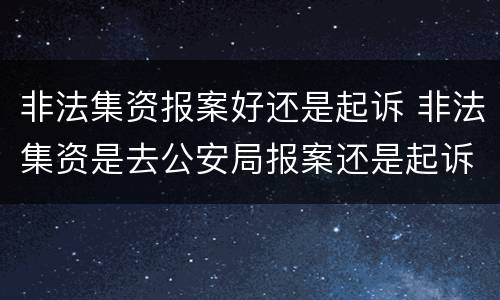 非法集资报案好还是起诉 非法集资是去公安局报案还是起诉