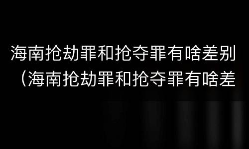 海南抢劫罪和抢夺罪有啥差别（海南抢劫罪和抢夺罪有啥差别吗）