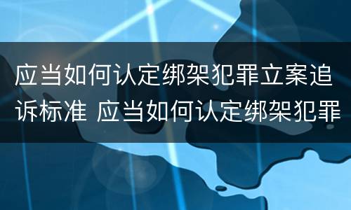 应当如何认定绑架犯罪立案追诉标准 应当如何认定绑架犯罪立案追诉标准