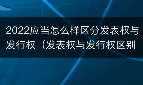 2022应当怎么样区分发表权与发行权（发表权与发行权区别）