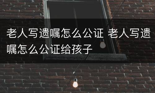 老人写遗嘱怎么公证 老人写遗嘱怎么公证给孩子