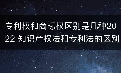 专利权和商标权区别是几种2022 知识产权法和专利法的区别