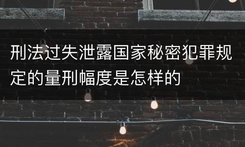 刑法过失泄露国家秘密犯罪规定的量刑幅度是怎样的