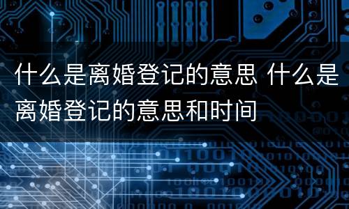 什么是离婚登记的意思 什么是离婚登记的意思和时间