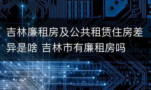 吉林廉租房及公共租赁住房差异是啥 吉林市有廉租房吗