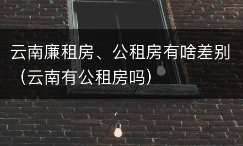 云南廉租房、公租房有啥差别（云南有公租房吗）