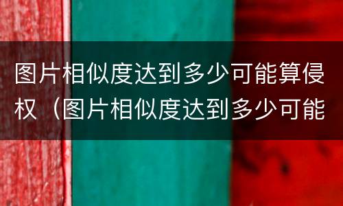 图片相似度达到多少可能算侵权（图片相似度达到多少可能算侵权了）