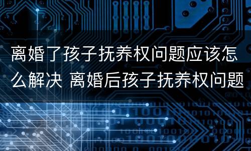离婚了孩子抚养权问题应该怎么解决 离婚后孩子抚养权问题
