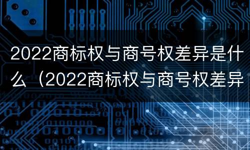 2022商标权与商号权差异是什么（2022商标权与商号权差异是什么意思）