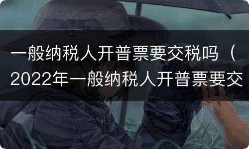 一般纳税人开普票要交税吗（2022年一般纳税人开普票要交税吗）
