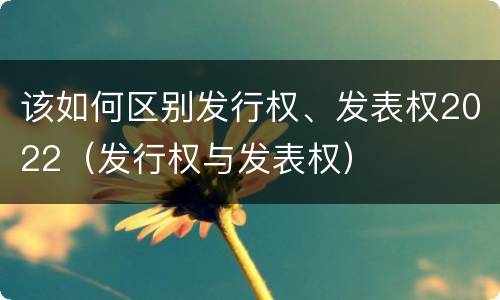该如何区别发行权、发表权2022（发行权与发表权）