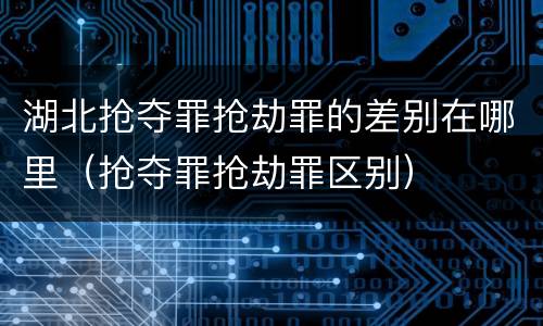 湖北抢夺罪抢劫罪的差别在哪里（抢夺罪抢劫罪区别）
