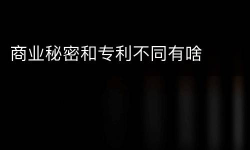 商业秘密和专利不同有啥