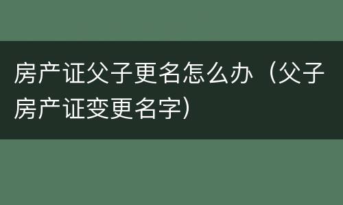 房产证父子更名怎么办（父子房产证变更名字）