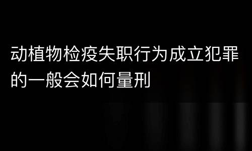 动植物检疫失职行为成立犯罪的一般会如何量刑