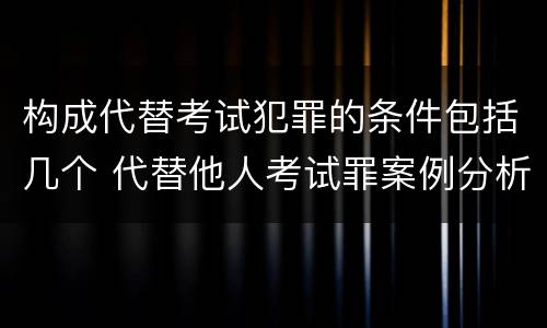 构成代替考试犯罪的条件包括几个 代替他人考试罪案例分析