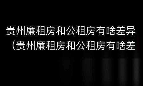 贵州廉租房和公租房有啥差异（贵州廉租房和公租房有啥差异吗）