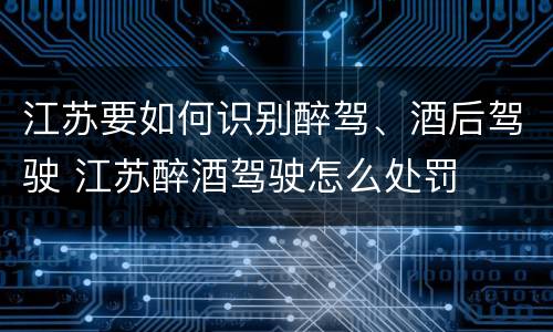 江苏要如何识别醉驾、酒后驾驶 江苏醉酒驾驶怎么处罚