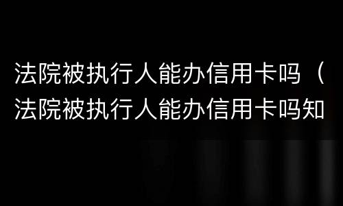 法院被执行人能办信用卡吗（法院被执行人能办信用卡吗知乎）