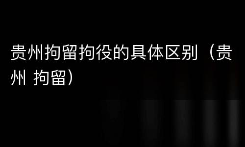 贵州拘留拘役的具体区别（贵州 拘留）