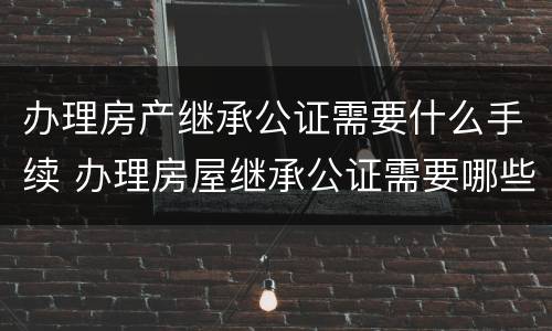 办理房产继承公证需要什么手续 办理房屋继承公证需要哪些资料