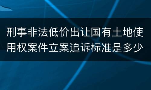 刑事非法低价出让国有土地使用权案件立案追诉标准是多少