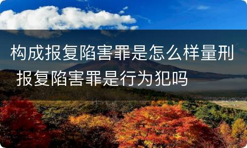 构成报复陷害罪是怎么样量刑 报复陷害罪是行为犯吗