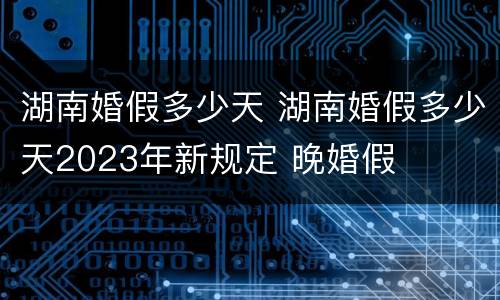 湖南婚假多少天 湖南婚假多少天2023年新规定 晚婚假